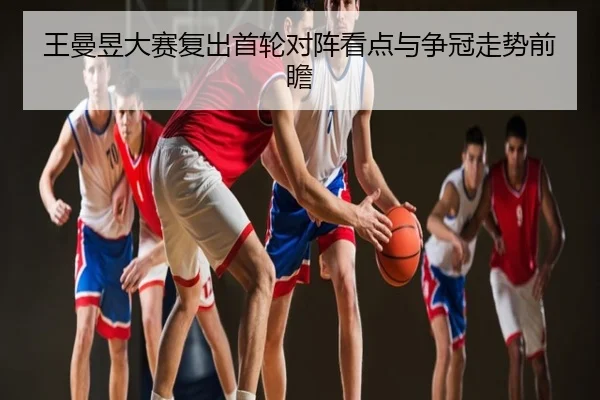 王曼昱大赛复出首轮对阵看点与争冠走势前瞻