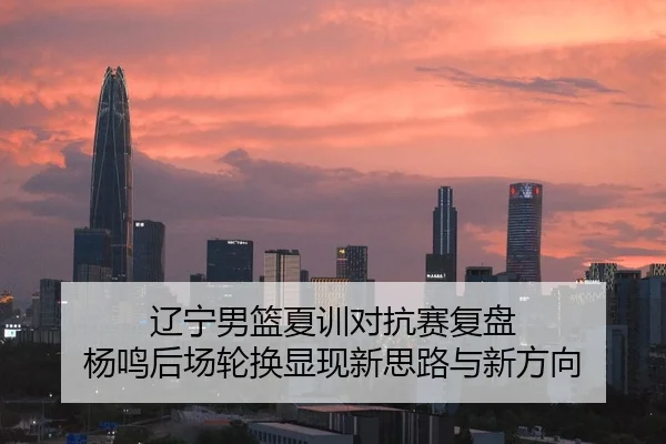 辽宁男篮夏训对抗赛复盘 杨鸣后场轮换显现新思路与新方向